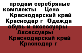 продам серебряные комплекты  › Цена ­ 2 500 - Краснодарский край, Краснодар г. Одежда, обувь и аксессуары » Аксессуары   . Краснодарский край,Краснодар г.